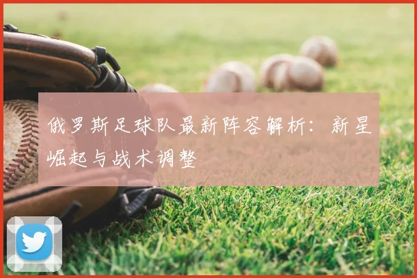 俄罗斯足球队最新阵容解析：新星崛起与战术调整