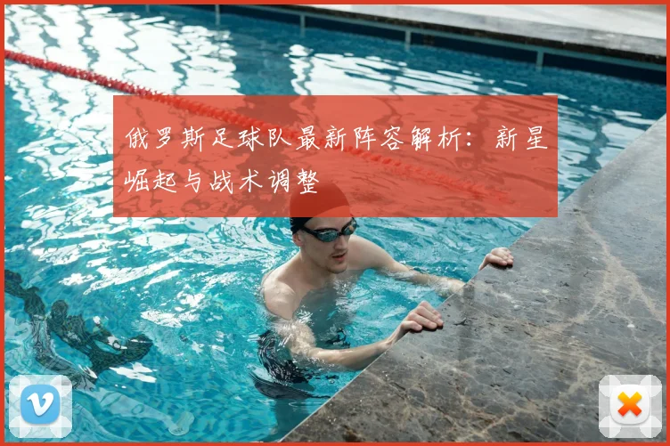 俄罗斯足球队最新阵容解析：新星崛起与战术调整