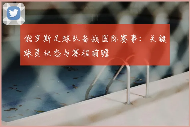 俄罗斯足球队备战国际赛事：关键球员状态与赛程前瞻