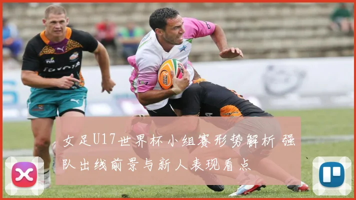 女足U17世界杯小组赛形势解析 强队出线前景与新人表现看点