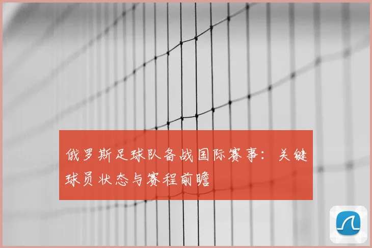 俄罗斯足球队备战国际赛事：关键球员状态与赛程前瞻