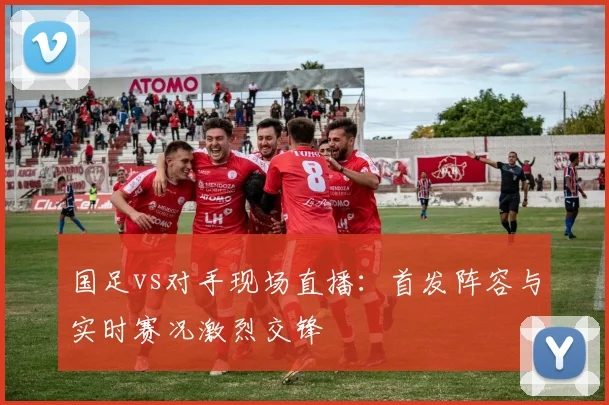 国足vs对手现场直播：首发阵容与实时赛况激烈交锋