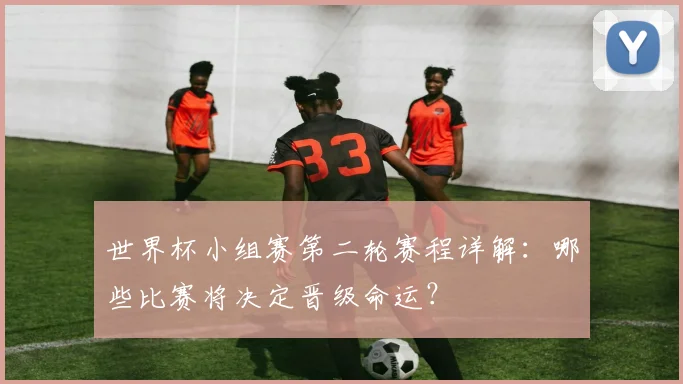 世界杯小组赛第二轮赛程详解：哪些比赛将决定晋级命运？