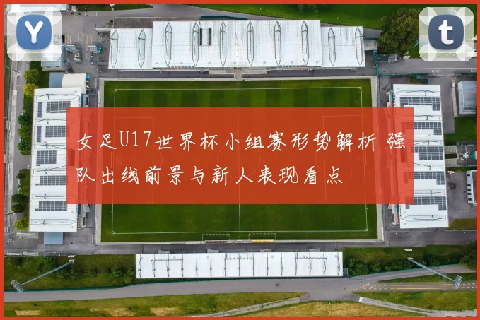 女足U17世界杯小组赛形势解析 强队出线前景与新人表现看点