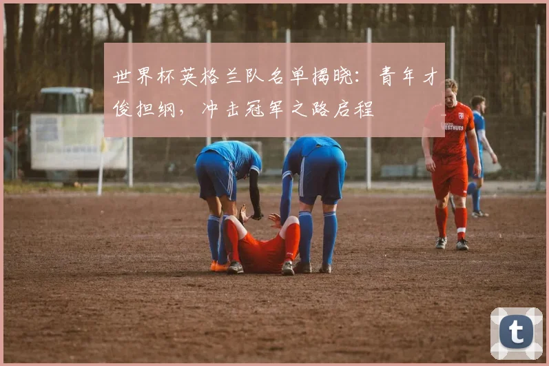 世界杯英格兰队名单揭晓：青年才俊担纲，冲击冠军之路启程