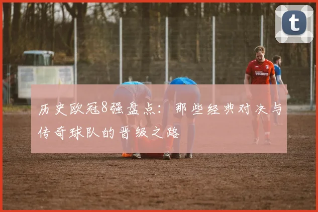 历史欧冠8强盘点：那些经典对决与传奇球队的晋级之路