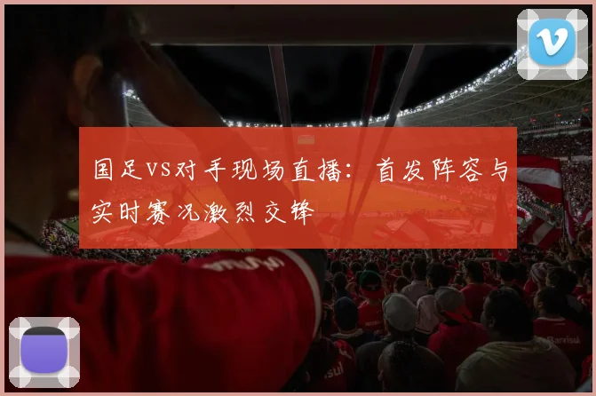 国足vs对手现场直播：首发阵容与实时赛况激烈交锋