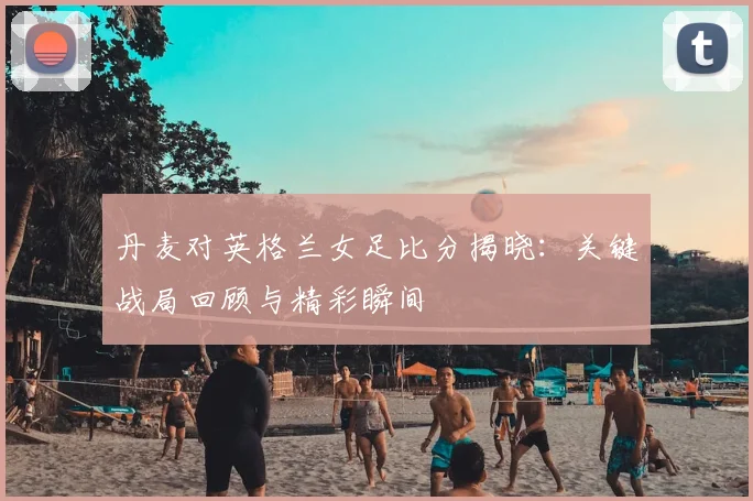 丹麦对英格兰女足比分揭晓：关键战局回顾与精彩瞬间